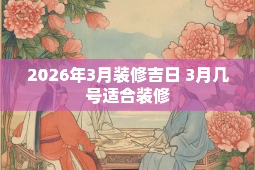 2026年3月装修吉日 3月几号适合装修 2026年3月装修吉日 3月几号适合装修