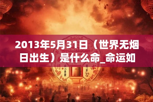 2013年5月31日（世界无烟日出生）是什么命_命运如何