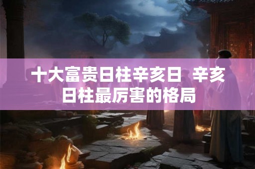十大富贵日柱辛亥日  辛亥日柱最厉害的格局