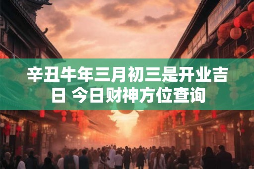 辛丑牛年三月初三是开业吉日 今日财神方位查询