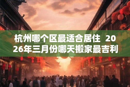 杭州哪个区最适合居住  2026年三月份哪天搬家最吉利