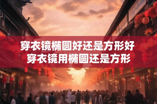 穿衣镜椭圆好还是方形好 穿衣镜用椭圆还是方形 穿衣镜椭圆好还是方形好 穿衣镜用椭圆还是方形