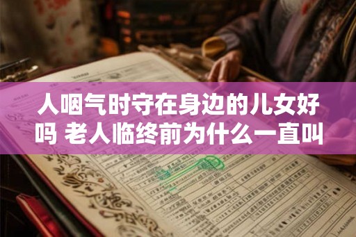人咽气时守在身边的儿女好吗 老人临终前为什么一直叫喊 人咽气时守在身边的儿女好吗 老人临终前为什么一直叫喊