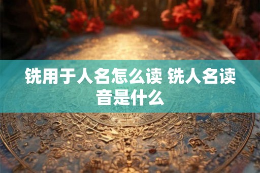 铣用于人名怎么读 铣人名读音是什么 铣用于人名怎么读 铣人名读音是什么