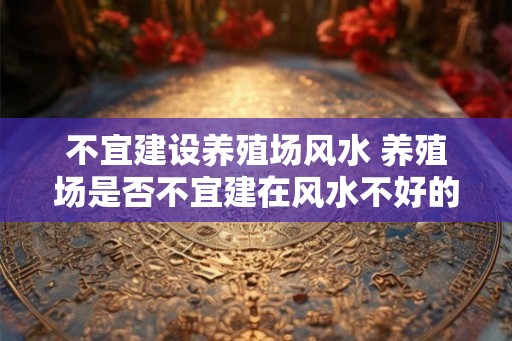 不宜建设养殖场风水 养殖场是否不宜建在风水不好的地方