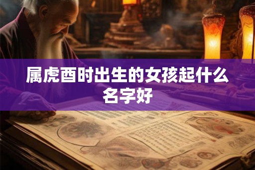 属虎酉时出生的女孩起什么名字好 属虎酉时出生的女孩起什么名字好