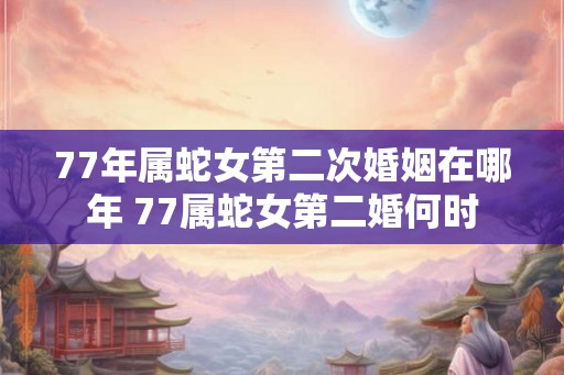 77年属蛇女第二次婚姻在哪年 77属蛇女第二婚何时