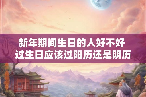 新年期间生日的人好不好 过生日应该过阳历还是阴历