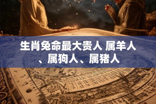 生肖兔命最大贵人 属羊人、属狗人、属猪人