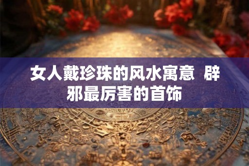 女人戴珍珠的风水寓意  辟邪最厉害的首饰