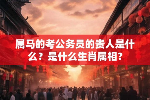 属马的考公务员的贵人是什么？是什么生肖属相？