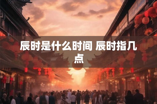 辰时是什么时间 辰时指几点