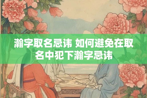 瀚字取名忌讳 如何避免在取名中犯下瀚字忌讳