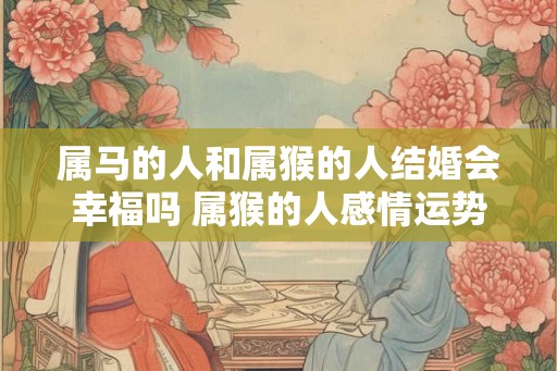 属马的人和属猴的人结婚会幸福吗 属猴的人感情运势如何