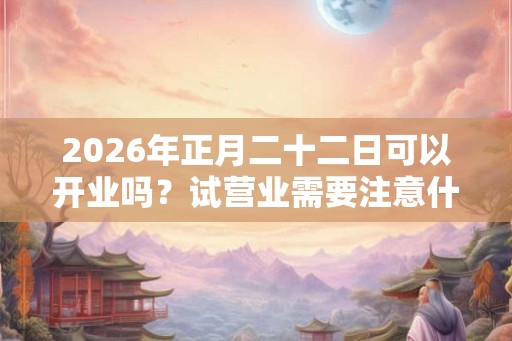 2026年正月二十二日可以开业吗？试营业需要注意什么？