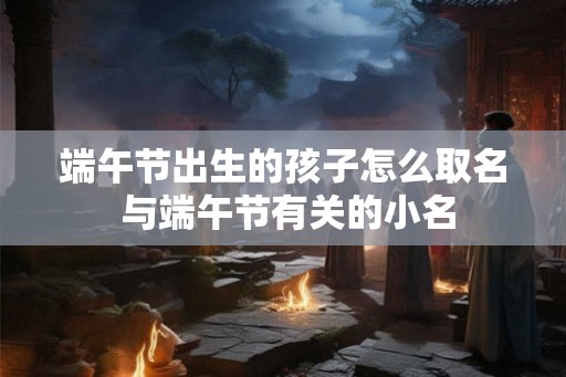 端午节出生的孩子怎么取名 与端午节有关的小名