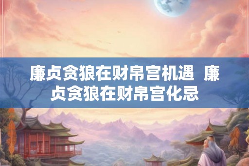 廉贞贪狼在财帛宫机遇  廉贞贪狼在财帛宫化忌