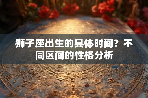 狮子座出生的具体时间?不同区间的性格分析 狮子座出生的具体时间?不同区间的性格分析