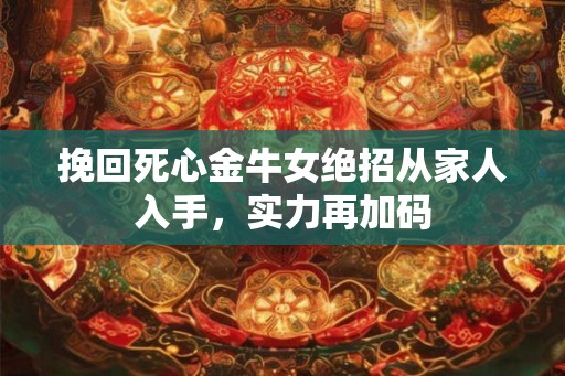 挽回死心金牛女绝招从家人入手,实力再加码 挽回死心金牛女绝招从家人入手,实力再加码