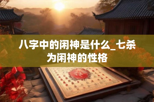 八字中的闲神是什么_七杀为闲神的性格