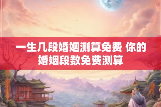 一生几段婚姻测算免费 你的婚姻段数免费测算
