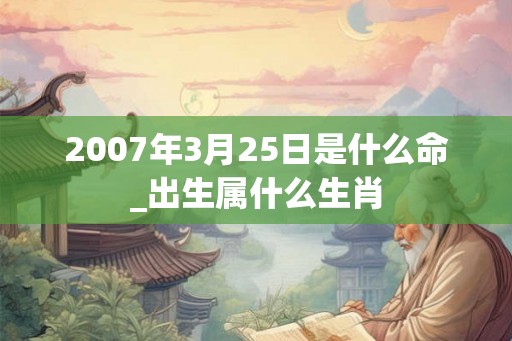 2007年3月25日是什么命_出生属什么生肖