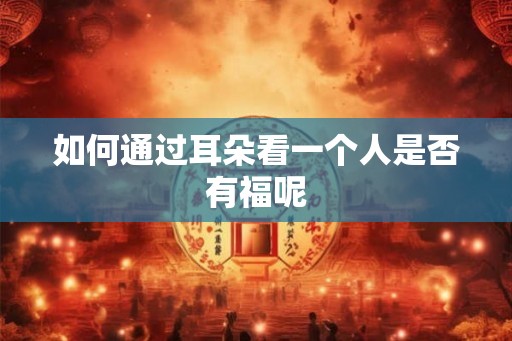 如何通过耳朵看一个人是否有福呢 如何通过耳朵看一个人是否有福呢