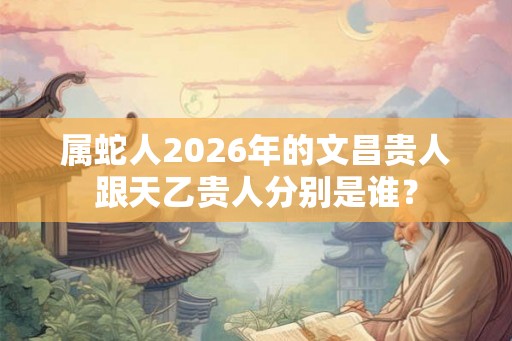属蛇人2026年的文昌贵人跟天乙贵人分别是谁？