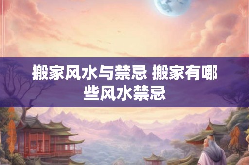 搬家风水与禁忌 搬家有哪些风水禁忌