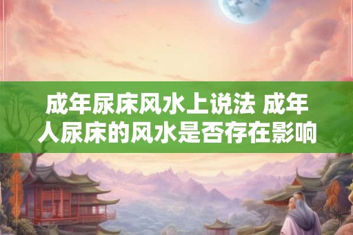 成年尿床风水上说法 成年人尿床的风水是否存在影响