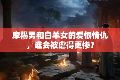 摩羯男和白羊女的爱恨情仇，谁会被虐得更惨？