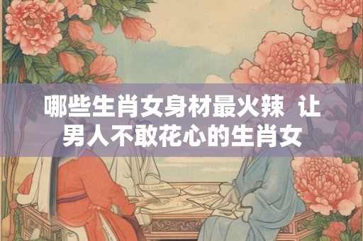 哪些生肖女身材最火辣  让男人不敢花心的生肖女