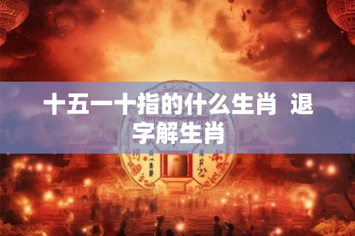 十五一十指的什么生肖 退字解生肖 十五一十指的什么生肖 退字解生肖