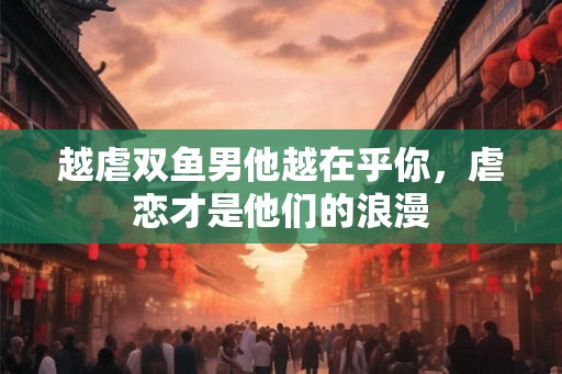越虐双鱼男他越在乎你,虐恋才是他们的浪漫 越虐双鱼男他越在乎你,虐恋才是他们的浪漫