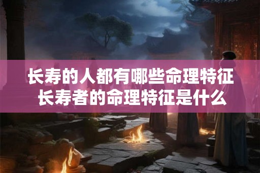 长寿的人都有哪些命理特征 长寿者的命理特征是什么