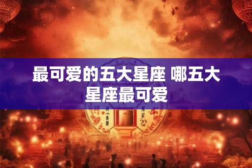 最可爱的五大星座 哪五大星座最可爱
