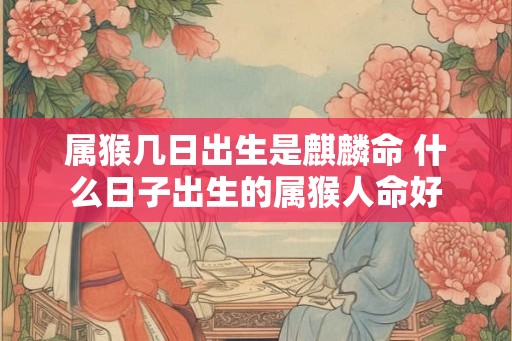 属猴几日出生是麒麟命 什么日子出生的属猴人命好 属猴几日出生是麒麟命 什么日子出生的属猴人命好
