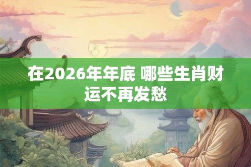在2026年年底 哪些生肖财运不再发愁