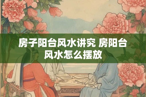 房子阳台风水讲究 房阳台风水怎么摆放