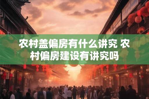 农村盖偏房有什么讲究 农村偏房建设有讲究吗