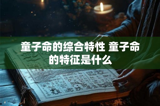 童子命的综合特性 童子命的特征是什么 童子命的综合特性 童子命的特征是什么