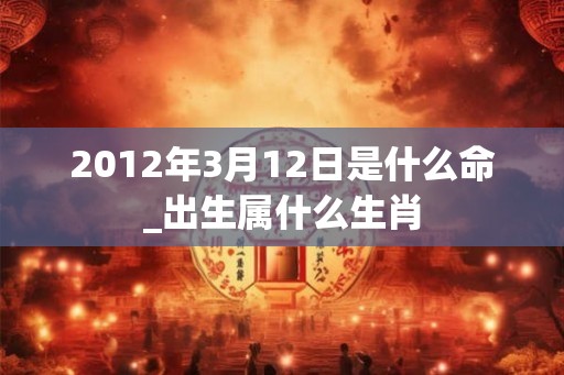 2012年3月12日是什么命_出生属什么生肖