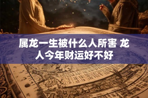 属龙一生被什么人所害 龙人今年财运好不好