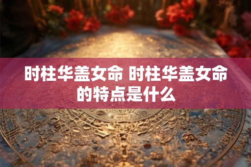 时柱华盖女命 时柱华盖女命的特点是什么