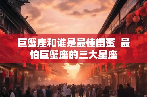 巨蟹座和谁是最佳闺蜜  最怕巨蟹座的三大星座