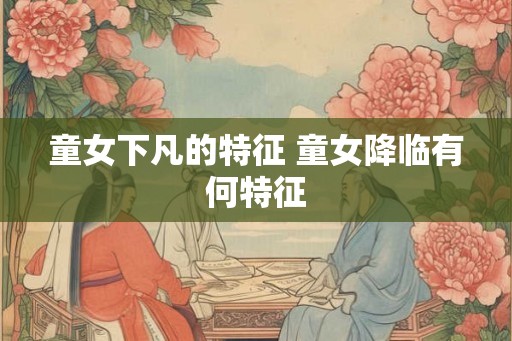 童女下凡的特征 童女降临有何特征