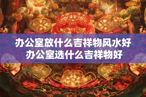 办公室放什么吉祥物风水好 办公室选什么吉祥物好 办公室放什么吉祥物风水好 办公室选什么吉祥物好