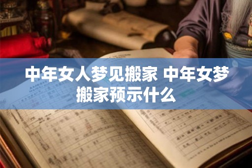 中年女人梦见搬家 中年女梦搬家预示什么