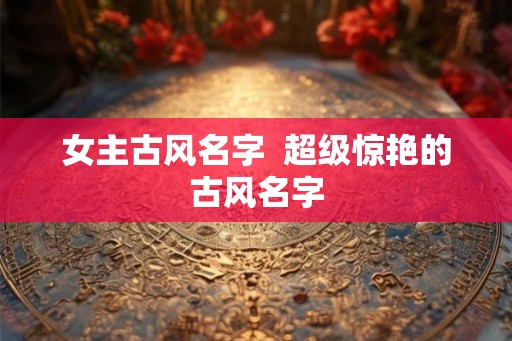 女主古风名字 超级惊艳的古风名字 女主古风名字 超级惊艳的古风名字
