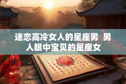 迷恋高冷女人的星座男 男人眼中宝贝的星座女 迷恋高冷女人的星座男 男人眼中宝贝的星座女